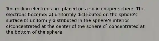 Ten million electrons are placed on a solid copper sphere. The electrons become: a) uniformly distributed on the sphere's surface b) uniformly distributed in the sphere's interior c)concentrated at the center of the sphere d) concentrated at the bottom of the sphere