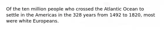 Of the ten million people who crossed the Atlantic Ocean to settle in the Americas in the 328 years from 1492 to 1820, most were white Europeans.