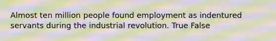 Almost ten million people found employment as indentured servants during the industrial revolution. True False