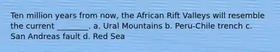 Ten million years from now, the African Rift Valleys will resemble the current ________. a. Ural Mountains b. Peru-Chile trench c. San Andreas fault d. Red Sea