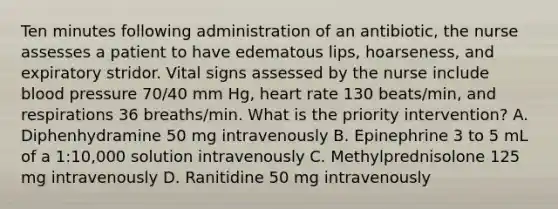 Ten minutes following administration of an antibiotic, the nurse assesses a patient to have edematous lips, hoarseness, and expiratory stridor. Vital signs assessed by the nurse include <a href='https://www.questionai.com/knowledge/kD0HacyPBr-blood-pressure' class='anchor-knowledge'>blood pressure</a> 70/40 mm Hg, heart rate 130 beats/min, and respirations 36 breaths/min. What is the priority intervention? A. Diphenhydramine 50 mg intravenously B. Epinephrine 3 to 5 mL of a 1:10,000 solution intravenously C. Methylprednisolone 125 mg intravenously D. Ranitidine 50 mg intravenously