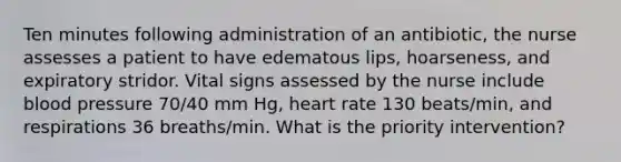 Ten minutes following administration of an antibiotic, the nurse assesses a patient to have edematous lips, hoarseness, and expiratory stridor. Vital signs assessed by the nurse include blood pressure 70/40 mm Hg, heart rate 130 beats/min, and respirations 36 breaths/min. What is the priority intervention?