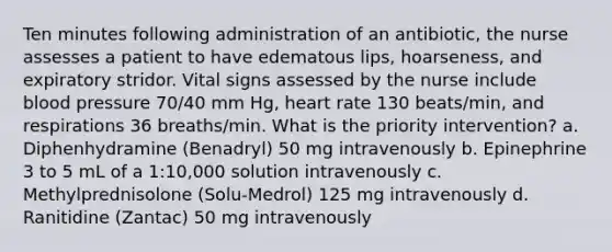 Ten minutes following administration of an antibiotic, the nurse assesses a patient to have edematous lips, hoarseness, and expiratory stridor. Vital signs assessed by the nurse include blood pressure 70/40 mm Hg, heart rate 130 beats/min, and respirations 36 breaths/min. What is the priority intervention? a. Diphenhydramine (Benadryl) 50 mg intravenously b. Epinephrine 3 to 5 mL of a 1:10,000 solution intravenously c. Methylprednisolone (Solu-Medrol) 125 mg intravenously d. Ranitidine (Zantac) 50 mg intravenously