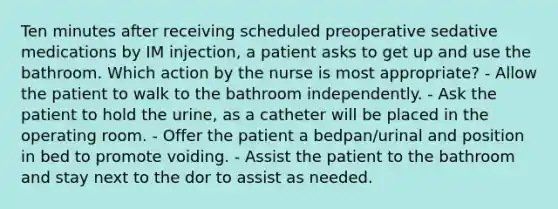 Ten minutes after receiving scheduled preoperative sedative medications by IM injection, a patient asks to get up and use the bathroom. Which action by the nurse is most appropriate? - Allow the patient to walk to the bathroom independently. - Ask the patient to hold the urine, as a catheter will be placed in the operating room. - Offer the patient a bedpan/urinal and position in bed to promote voiding. - Assist the patient to the bathroom and stay next to the dor to assist as needed.