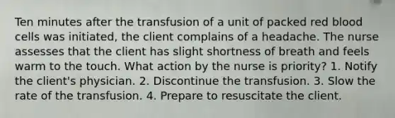 Ten minutes after the transfusion of a unit of packed red blood cells was initiated, the client complains of a headache. The nurse assesses that the client has slight shortness of breath and feels warm to the touch. What action by the nurse is priority? 1. Notify the client's physician. 2. Discontinue the transfusion. 3. Slow the rate of the transfusion. 4. Prepare to resuscitate the client.