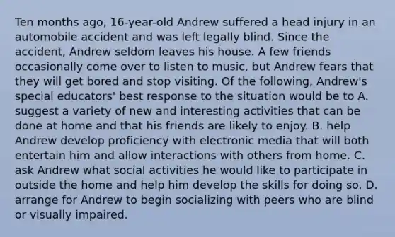 Ten months ago, 16-year-old Andrew suffered a head injury in an automobile accident and was left legally blind. Since the accident, Andrew seldom leaves his house. A few friends occasionally come over to listen to music, but Andrew fears that they will get bored and stop visiting. Of the following, Andrew's special educators' best response to the situation would be to A. suggest a variety of new and interesting activities that can be done at home and that his friends are likely to enjoy. B. help Andrew develop proficiency with electronic media that will both entertain him and allow interactions with others from home. C. ask Andrew what social activities he would like to participate in outside the home and help him develop the skills for doing so. D. arrange for Andrew to begin socializing with peers who are blind or visually impaired.