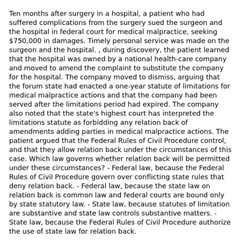 Ten months after surgery in a hospital, a patient who had suffered complications from the surgery sued the surgeon and the hospital in federal court for medical malpractice, seeking 750,000 in damages. Timely personal service was made on the surgeon and the hospital. , during discovery, the patient learned that the hospital was owned by a national health-care company and moved to amend the complaint to substitute the company for the hospital. The company moved to dismiss, arguing that the forum state had enacted a one-year statute of limitations for medical malpractice actions and that the company had been served after the limitations period had expired. The company also noted that the state's highest court has interpreted the limitations statute as forbidding any relation back of amendments adding parties in medical malpractice actions. The patient argued that the Federal Rules of Civil Procedure control, and that they allow relation back under the circumstances of this case. Which law governs whether relation back will be permitted under these circumstances? - Federal law, because the Federal Rules of Civil Procedure govern over conflicting state rules that deny relation back. - Federal law, because the state law on relation back is common law and federal courts are bound only by state statutory law. - State law, because statutes of limitation are substantive and state law controls substantive matters. - State law, because the Federal Rules of Civil Procedure authorize the use of state law for relation back.