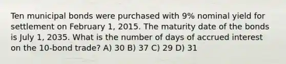 Ten municipal bonds were purchased with 9% nominal yield for settlement on February 1, 2015. The maturity date of the bonds is July 1, 2035. What is the number of days of accrued interest on the 10-bond trade? A) 30 B) 37 C) 29 D) 31