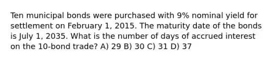 Ten municipal bonds were purchased with 9% nominal yield for settlement on February 1, 2015. The maturity date of the bonds is July 1, 2035. What is the number of days of accrued interest on the 10-bond trade? A) 29 B) 30 C) 31 D) 37