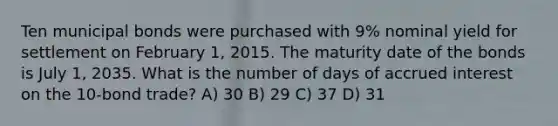 Ten municipal bonds were purchased with 9% nominal yield for settlement on February 1, 2015. The maturity date of the bonds is July 1, 2035. What is the number of days of accrued interest on the 10-bond trade? A) 30 B) 29 C) 37 D) 31