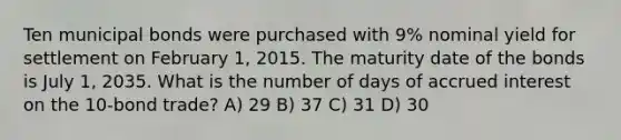 Ten municipal bonds were purchased with 9% nominal yield for settlement on February 1, 2015. The maturity date of the bonds is July 1, 2035. What is the number of days of accrued interest on the 10-bond trade? A) 29 B) 37 C) 31 D) 30