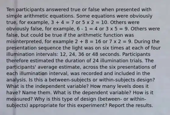 Ten participants answered true or false when presented with simple arithmetic equations. Some equations were obviously true, for example, 3 + 4 = 7 or 5 x 2 = 10. Others were obviously false, for example, 6 ‑ 1 = 4 or 3 x 5 = 9. Others were false, but could be true if the arithmetic function was misinterpreted, for example 2 + 8 = 16 or 7 x 2 = 9. During the presentation sequence the light was on six times at each of four illumination intervals: 12, 24, 36 or 48 seconds. Participants therefore estimated the duration of 24 illumination trials. The participants' average estimate, across the six presentations of each illumination interval, was recorded and included in the analysis. Is this a between-subjects or within-subjects design? What is the independent variable? How many levels does it have? Name them. What is the dependent variable? How is it measured? Why is this type of design (between- or within-subjects) appropriate for this experiment? Report the results.