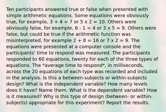 Ten participants answered true or false when presented with simple arithmetic equations. Some equations were obviously true, for example, 3 + 4 = 7 or 5 x 2 = 10. Others were obviously false, for example, 6 ‑ 1 = 4 or 3 x 5 = 9. Others were false, but could be true if the arithmetic function was misinterpreted, for example 2 + 8 = 16 or 7 x 2 = 9. The equations were presented at a computer console and the participants' time to respond was measured. The participants responded to 60 equations, twenty for each of the three types of equations. The *average time to respond*, in milliseconds, across the 20 equations of each type was recorded and included in the analysis. Is this a between-subjects or within-subjects design? What is the independent variable? How many levels does it have? Name them. What is the dependent variable? How is it measured? Why is this type of design (between- or within-subjects) appropriate for this experiment? Report the results.