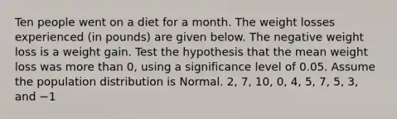 Ten people went on a diet for a month. The weight losses experienced​ (in pounds) are given below. The negative weight loss is a weight gain. Test the hypothesis that the mean weight loss was more than 0​, using a significance level of 0.05. Assume the population distribution is Normal. 2​, 7​, 10​, 0​, 4​, 5​, 7​, 5​, 3​, and −1