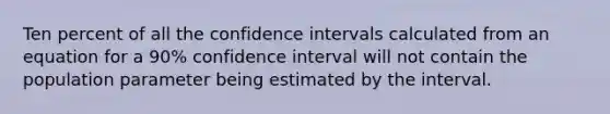 Ten percent of all the confidence intervals calculated from an equation for a 90% confidence interval will not contain the population parameter being estimated by the interval.