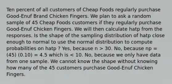 Ten percent of all customers of Cheap Foods regularly purchase Good-Enuf Brand Chicken Fingers. We plan to ask a random sample of 45 Cheap Foods customers if they regularly purchase Good-Enuf Chicken Fingers. We will then calculate hatp from the responses. Is the shape of the sampling distribution of hatp close enough to normal to use the normal distribution to compute probabilities on hatp ? Yes, because n > 30. No, because np = (45) (0.10) = 4.5 which is < 10. No, because we only have data from one sample. We cannot know the shape without knowing how many of the 45 customers purchase Good-Enuf Chicken Fingers.