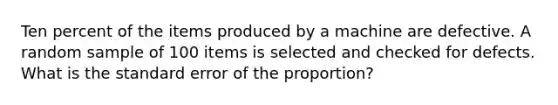 Ten percent of the items produced by a machine are defective. A random sample of 100 items is selected and checked for defects. What is the standard error of the proportion?