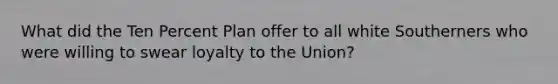 What did the Ten Percent Plan offer to all white Southerners who were willing to swear loyalty to the Union?