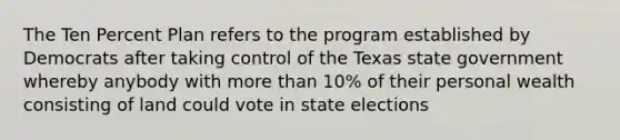 The Ten Percent Plan refers to the program established by Democrats after taking control of the Texas state government whereby anybody with more than 10% of their personal wealth consisting of land could vote in state elections