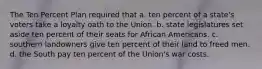 The Ten Percent Plan required that a. ten percent of a state's voters take a loyalty oath to the Union. b. state legislatures set aside ten percent of their seats for African Americans. c. southern landowners give ten percent of their land to freed men. d. the South pay ten percent of the Union's war costs.