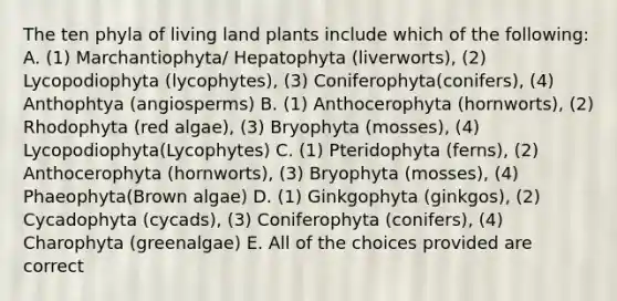 The ten phyla of living land plants include which of the following: A. (1) Marchantiophyta/ Hepatophyta (liverworts), (2) Lycopodiophyta (lycophytes), (3) Coniferophyta(conifers), (4) Anthophtya (angiosperms) B. (1) Anthocerophyta (hornworts), (2) Rhodophyta (red algae), (3) Bryophyta (mosses), (4) Lycopodiophyta(Lycophytes) C. (1) Pteridophyta (ferns), (2) Anthocerophyta (hornworts), (3) Bryophyta (mosses), (4) Phaeophyta(Brown algae) D. (1) Ginkgophyta (ginkgos), (2) Cycadophyta (cycads), (3) Coniferophyta (conifers), (4) Charophyta (greenalgae) E. All of the choices provided are correct