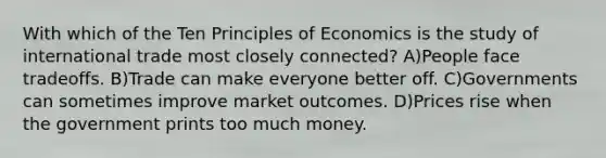 With which of the Ten Principles of Economics is the study of international trade most closely connected? A)People face tradeoffs. B)Trade can make everyone better off. C)Governments can sometimes improve market outcomes. D)Prices rise when the government prints too much money.