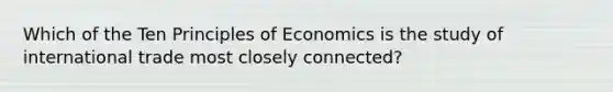 Which of the Ten Principles of Economics is the study of international trade most closely connected?