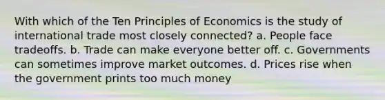 With which of the Ten Principles of Economics is the study of international trade most closely connected? a. People face tradeoffs. b. Trade can make everyone better off. c. Governments can sometimes improve market outcomes. d. Prices rise when the government prints too much money