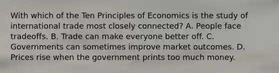 With which of the Ten Principles of Economics is the study of international trade most closely connected? A. People face tradeoffs. B. Trade can make everyone better off. C. Governments can sometimes improve market outcomes. D. Prices rise when the government prints too much money.