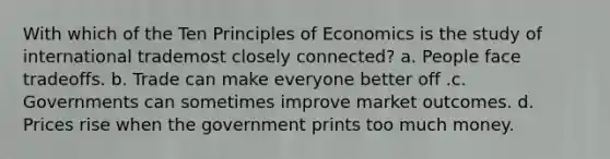 With which of the Ten Principles of Economics is the study of international trademost closely connected? a. People face tradeoffs. b. Trade can make everyone better off .c. Governments can sometimes improve market outcomes. d. Prices rise when the government prints too much money.