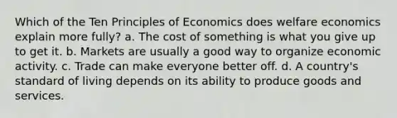 Which of the Ten Principles of Economics does welfare economics explain more fully? a. The cost of something is what you give up to get it. b. Markets are usually a good way to organize economic activity. c. Trade can make everyone better off. d. A country's standard of living depends on its ability to produce goods and services.