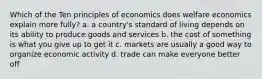 Which of the Ten principles of economics does welfare economics explain more fully? a. a country's standard of living depends on its ability to produce goods and services b. the cost of something is what you give up to get it c. markets are usually a good way to organize economic activity d. trade can make everyone better off