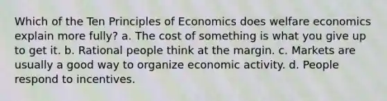 Which of the Ten Principles of Economics does welfare economics explain more fully? a. The cost of something is what you give up to get it. b. Rational people think at the margin. c. Markets are usually a good way to organize economic activity. d. People respond to incentives.