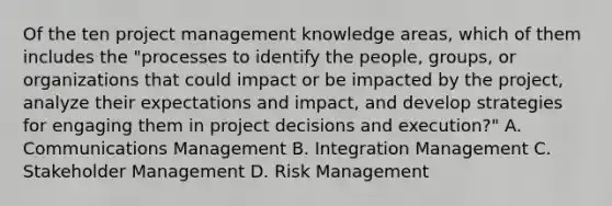 Of the ten project management knowledge areas, which of them includes the "processes to identify the people, groups, or organizations that could impact or be impacted by the project, analyze their expectations and impact, and develop strategies for engaging them in project decisions and execution?" A. Communications Management B. Integration Management C. Stakeholder Management D. Risk Management