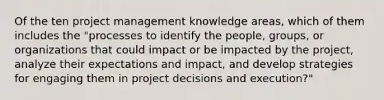 Of the ten project management knowledge areas, which of them includes the "processes to identify the people, groups, or organizations that could impact or be impacted by the project, analyze their expectations and impact, and develop strategies for engaging them in project decisions and execution?"