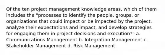 Of the ten project management knowledge areas, which of them includes the "processes to identify the people, groups, or organizations that could impact or be impacted by the project, analyze their expectations and impact, and develop strategies for engaging them in project decisions and execution?" a. Communications Management b. Integration Management c. Stakeholder Management d. Risk Management