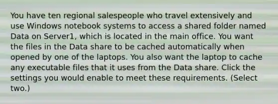 You have ten regional salespeople who travel extensively and use Windows notebook systems to access a shared folder named Data on Server1, which is located in the main office. You want the files in the Data share to be cached automatically when opened by one of the laptops. You also want the laptop to cache any executable files that it uses from the Data share. Click the settings you would enable to meet these requirements. (Select two.)