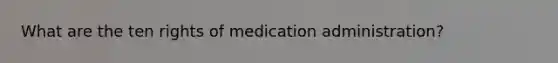 What are the ten rights of medication administration?