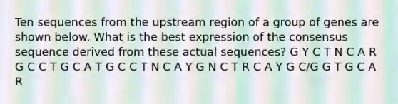 Ten sequences from the upstream region of a group of genes are shown below. What is the best expression of the consensus sequence derived from these actual sequences? G Y C T N C A R G C C T G C A T G C C T N C A Y G N C T R C A Y G C/G G T G C A R