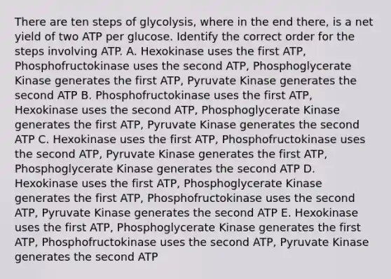 There are ten steps of glycolysis, where in the end there, is a net yield of two ATP per glucose. Identify the correct order for the steps involving ATP. A. Hexokinase uses the first ATP, Phosphofructokinase uses the second ATP, Phosphoglycerate Kinase generates the first ATP, Pyruvate Kinase generates the second ATP B. Phosphofructokinase uses the first ATP, Hexokinase uses the second ATP, Phosphoglycerate Kinase generates the first ATP, Pyruvate Kinase generates the second ATP C. Hexokinase uses the first ATP, Phosphofructokinase uses the second ATP, Pyruvate Kinase generates the first ATP, Phosphoglycerate Kinase generates the second ATP D. Hexokinase uses the first ATP, Phosphoglycerate Kinase generates the first ATP, Phosphofructokinase uses the second ATP, Pyruvate Kinase generates the second ATP E. Hexokinase uses the first ATP, Phosphoglycerate Kinase generates the first ATP, Phosphofructokinase uses the second ATP, Pyruvate Kinase generates the second ATP