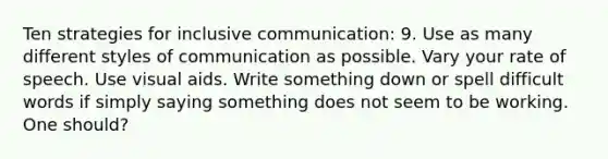 Ten strategies for inclusive communication: 9. Use as many different styles of communication as possible. Vary your rate of speech. Use visual aids. Write something down or spell difficult words if simply saying something does not seem to be working. One should?