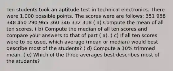 Ten students took an aptitude test in technical electronics. There were 1,000 possible points. The scores were are follows: 351 988 348 450 290 965 360 346 332 318 ( a) Compute the mean of all ten scores. ( b) Compute the median of all ten scores and compare your answers to that of part ( a). ( c) If all ten scores were to be used, which average (mean or median) would best describe most of the students? ( d) Compute a 10% trimmed mean. ( e) Which of the three averages best describes most of the students?