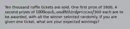 Ten thousand raffle tickets are sold. One first prize of 1600, 4 second prizes of 1000 each, and 8 third prizes of300 each are to be awarded, with all the winner selected randomly. If you are given one ticket, what are your expected winnings?