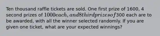 Ten thousand raffle tickets are sold. One first prize of 1600, 4 second prizes of 1000 each, and 8 third prizes of300 each are to be awarded, with all the winner selected randomly. If you are given one ticket, what are your expected winnings?