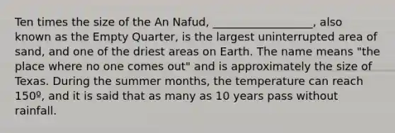 Ten times the size of the An Nafud, __________________, also known as the Empty Quarter, is the largest uninterrupted area of sand, and one of the driest areas on Earth. The name means "the place where no one comes out" and is approximately the size of Texas. During the summer months, the temperature can reach 150º, and it is said that as many as 10 years pass without rainfall.