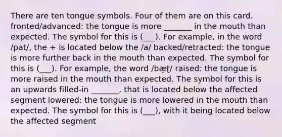 There are ten tongue symbols. Four of them are on this card. fronted/advanced: the tongue is more _______ in the mouth than expected. The symbol for this is (___). For example, in the word /pat/, the + is located below the /a/ backed/retracted: the tongue is more further back in the mouth than expected. The symbol for this is (___). For example, the word /bæ̠ʈ/ raised: the tongue is more raised in the mouth than expected. The symbol for this is an upwards filled-in _______, that is located below the affected segment lowered: the tongue is more lowered in the mouth than expected. The symbol for this is (___), with it being located below the affected segment