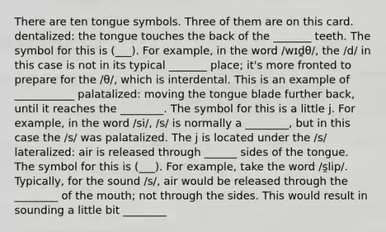 There are ten tongue symbols. Three of them are on this card. dentalized: the tongue touches the back of the _______ teeth. The symbol for this is (___). For example, in the word /wɪd̪θ/, the /d/ in this case is not in its typical _______ place; it's more fronted to prepare for the /θ/, which is interdental. This is an example of ___________ palatalized: moving the tongue blade further back, until it reaches the ________. The symbol for this is a little j. For example, in the word /si/, /s/ is normally a ________, but in this case the /s/ was palatalized. The j is located under the /s/ lateralized: air is released through ______ sides of the tongue. The symbol for this is (___). For example, take the word /s̯lip/. Typically, for the sound /s/, air would be released through the ________ of the mouth; not through the sides. This would result in sounding a little bit ________