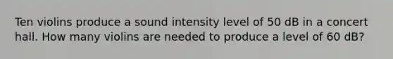 Ten violins produce a sound intensity level of 50 dB in a concert hall. How many violins are needed to produce a level of 60 dB?