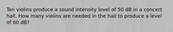 Ten violins produce a sound intensity level of 50 dB in a concert hall. How many violins are needed in the hall to produce a level of 60 dB?