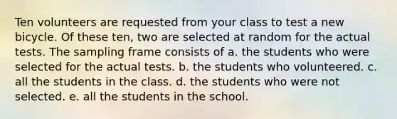 Ten volunteers are requested from your class to test a new bicycle. Of these ten, two are selected at random for the actual tests. The sampling frame consists of a. the students who were selected for the actual tests. b. the students who volunteered. c. all the students in the class. d. the students who were not selected. e. all the students in the school.